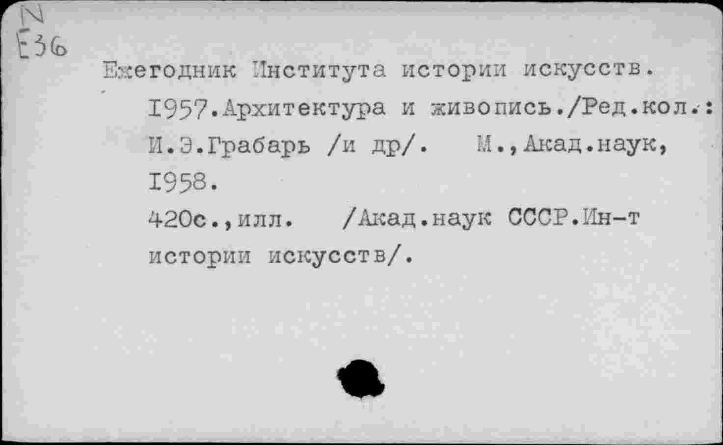 ﻿N
Е3<£>
Ежегодник Института истории искусств.
1957«Архитектура и живопись./Ред.кол.: И.Э.Грабарь /и др/. М.,Акад.наук, 1958.
420с.,илл. /Акад.наук СССР.Ин-т истории искусств/.